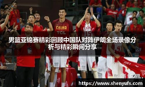 男篮亚锦赛精彩回顾中国队对阵伊朗全场录像分析与精彩瞬间分享