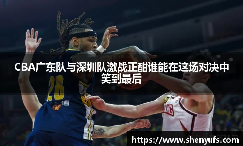 CBA广东队与深圳队激战正酣谁能在这场对决中笑到最后